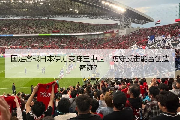 国足客战日本伊万变阵三中卫，防守反击能否创造奇迹？
