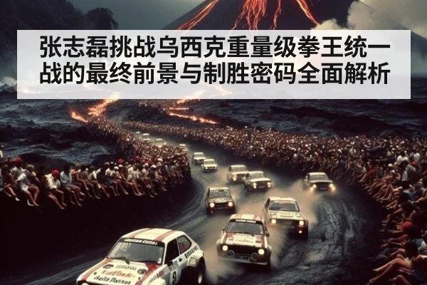 张志磊挑战乌西克重量级拳王统一战的最终前景与制胜密码全面解析