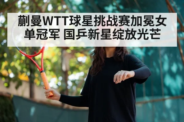 蒯曼WTT球星挑战赛加冕女单冠军 国乒新星绽放光芒